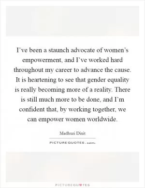 I’ve been a staunch advocate of women’s empowerment, and I’ve worked hard throughout my career to advance the cause. It is heartening to see that gender equality is really becoming more of a reality. There is still much more to be done, and I’m confident that, by working together, we can empower women worldwide Picture Quote #1