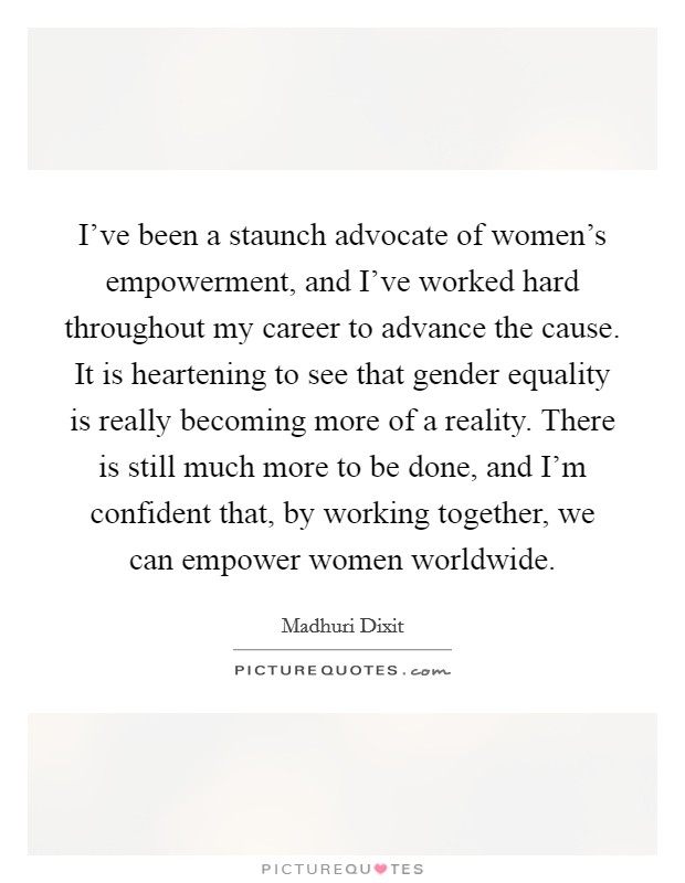 I've been a staunch advocate of women's empowerment, and I've worked hard throughout my career to advance the cause. It is heartening to see that gender equality is really becoming more of a reality. There is still much more to be done, and I'm confident that, by working together, we can empower women worldwide Picture Quote #1