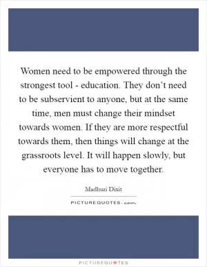 Women need to be empowered through the strongest tool - education. They don’t need to be subservient to anyone, but at the same time, men must change their mindset towards women. If they are more respectful towards them, then things will change at the grassroots level. It will happen slowly, but everyone has to move together Picture Quote #1