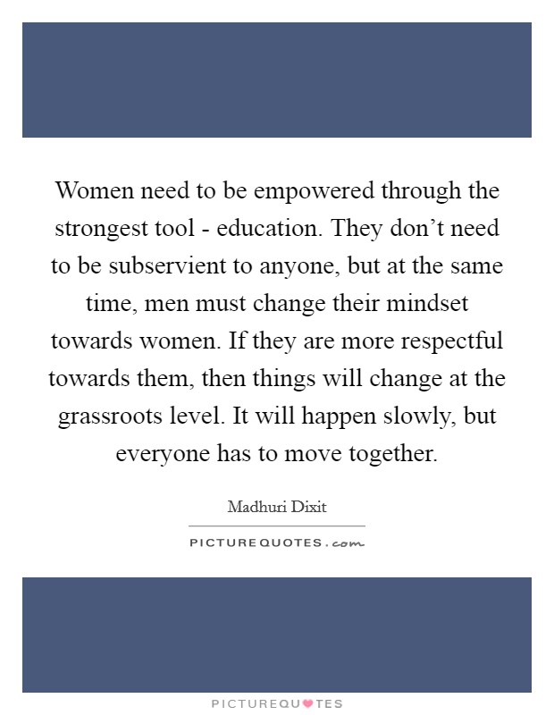 Women need to be empowered through the strongest tool - education. They don't need to be subservient to anyone, but at the same time, men must change their mindset towards women. If they are more respectful towards them, then things will change at the grassroots level. It will happen slowly, but everyone has to move together Picture Quote #1