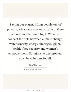 Saving our planet, lifting people out of poverty, advancing economic growth these are one and the same fight. We must connect the dots between climate change, water scarcity, energy shortages, global health, food security and women’s empowerment. Solutions to one problem must be solutions for all Picture Quote #1