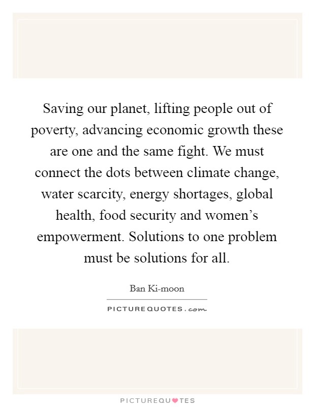 Saving our planet, lifting people out of poverty, advancing economic growth these are one and the same fight. We must connect the dots between climate change, water scarcity, energy shortages, global health, food security and women's empowerment. Solutions to one problem must be solutions for all Picture Quote #1