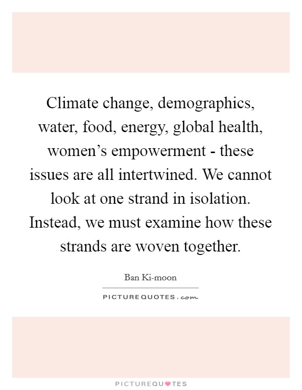 Climate change, demographics, water, food, energy, global health, women's empowerment - these issues are all intertwined. We cannot look at one strand in isolation. Instead, we must examine how these strands are woven together Picture Quote #1