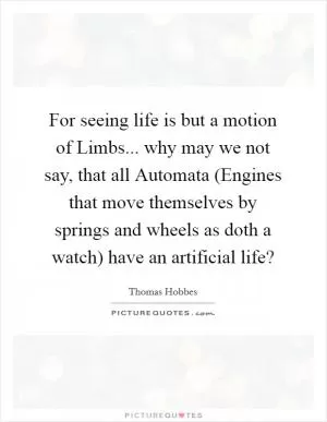 For seeing life is but a motion of Limbs... why may we not say, that all Automata (Engines that move themselves by springs and wheels as doth a watch) have an artificial life? Picture Quote #1