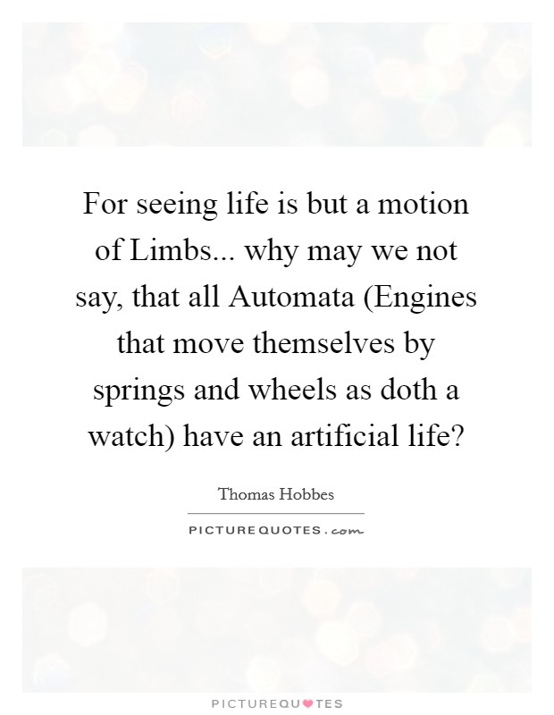 For seeing life is but a motion of Limbs... why may we not say, that all Automata (Engines that move themselves by springs and wheels as doth a watch) have an artificial life? Picture Quote #1