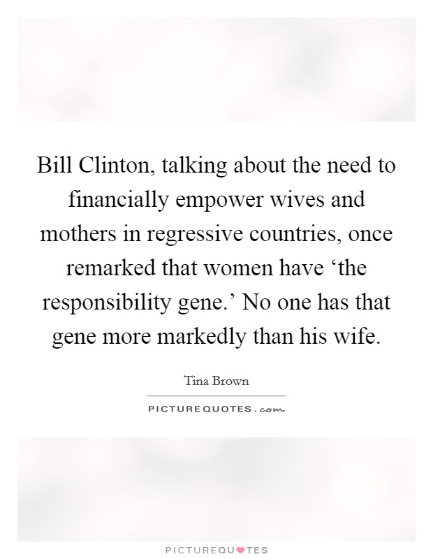 Bill Clinton, talking about the need to financially empower wives and mothers in regressive countries, once remarked that women have ‘the responsibility gene.' No one has that gene more markedly than his wife Picture Quote #1
