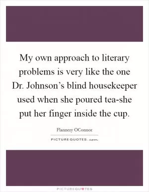 My own approach to literary problems is very like the one Dr. Johnson’s blind housekeeper used when she poured tea-she put her finger inside the cup Picture Quote #1