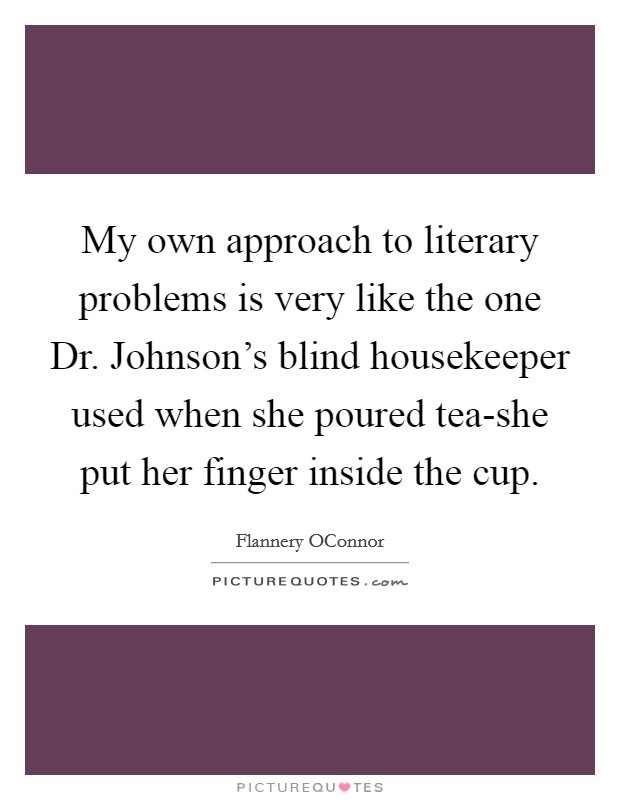 My own approach to literary problems is very like the one Dr. Johnson's blind housekeeper used when she poured tea-she put her finger inside the cup Picture Quote #1