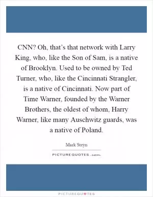 CNN? Oh, that’s that network with Larry King, who, like the Son of Sam, is a native of Brooklyn. Used to be owned by Ted Turner, who, like the Cincinnati Strangler, is a native of Cincinnati. Now part of Time Warner, founded by the Warner Brothers, the oldest of whom, Harry Warner, like many Auschwitz guards, was a native of Poland Picture Quote #1