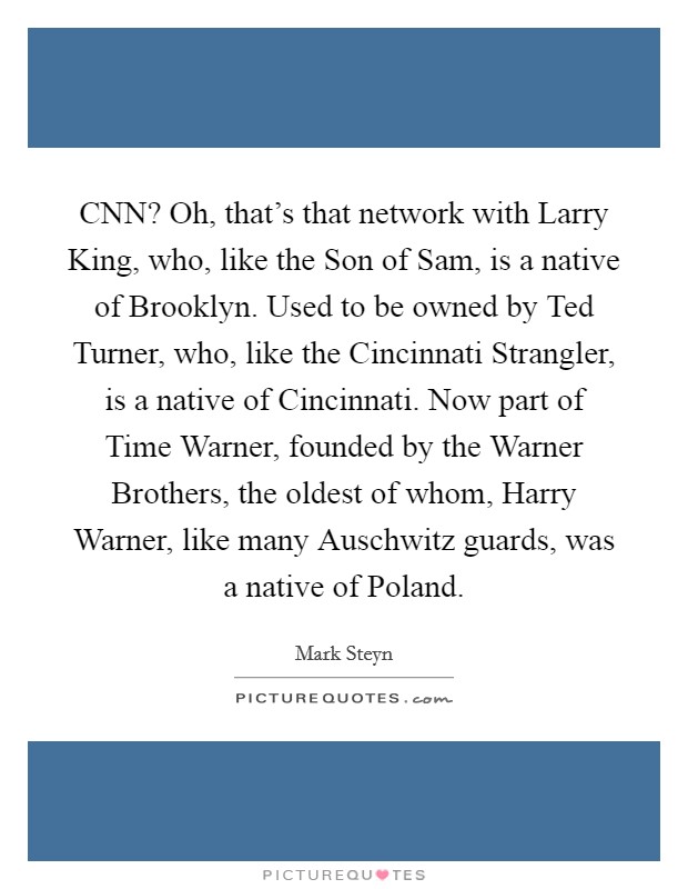 CNN? Oh, that's that network with Larry King, who, like the Son of Sam, is a native of Brooklyn. Used to be owned by Ted Turner, who, like the Cincinnati Strangler, is a native of Cincinnati. Now part of Time Warner, founded by the Warner Brothers, the oldest of whom, Harry Warner, like many Auschwitz guards, was a native of Poland Picture Quote #1