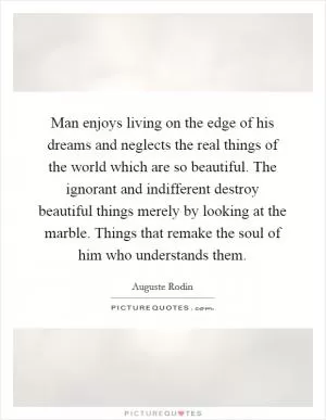 Man enjoys living on the edge of his dreams and neglects the real things of the world which are so beautiful. The ignorant and indifferent destroy beautiful things merely by looking at the marble. Things that remake the soul of him who understands them Picture Quote #1