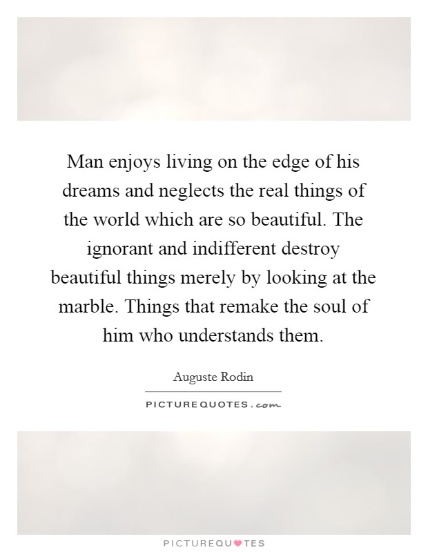 Man enjoys living on the edge of his dreams and neglects the real things of the world which are so beautiful. The ignorant and indifferent destroy beautiful things merely by looking at the marble. Things that remake the soul of him who understands them Picture Quote #1