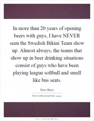 In more than 20 years of opening beers with guys, I have NEVER seen the Swedish Bikini Team show up. Almost always, the teams that show up in beer drinking situations consist of guys who have been playing league softball and smell like bus seats Picture Quote #1