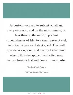 Accustom yourself to submit on all and every occasion, and on the most minute, no less than on the most important circumstances of life, to a small present evil, to obtain a greater distant good. This will give decision, tone, and energy to the mind, which, thus disciplined, will often reap victory from defeat and honor from repulse Picture Quote #1