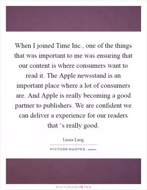 When I joined Time Inc., one of the things that was important to me was ensuring that our content is where consumers want to read it. The Apple newsstand is an important place where a lot of consumers are. And Apple is really becoming a good partner to publishers. We are confident we can deliver a experience for our readers that ‘s really good Picture Quote #1