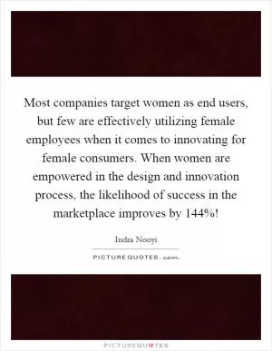 Most companies target women as end users, but few are effectively utilizing female employees when it comes to innovating for female consumers. When women are empowered in the design and innovation process, the likelihood of success in the marketplace improves by 144%! Picture Quote #1