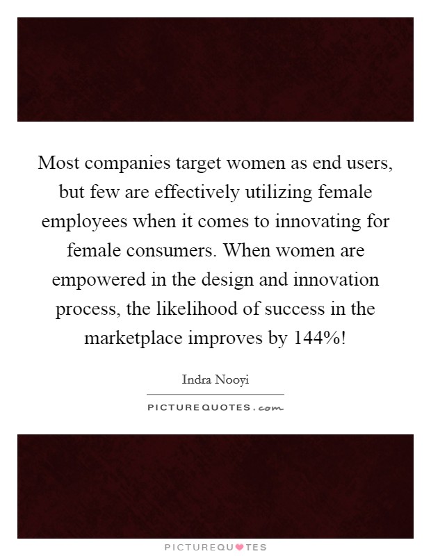 Most companies target women as end users, but few are effectively utilizing female employees when it comes to innovating for female consumers. When women are empowered in the design and innovation process, the likelihood of success in the marketplace improves by 144%! Picture Quote #1