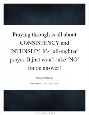 Praying through is all about CONSISTENCY and INTENSITY. It’s ‘all-nighter’ prayer. It just won’t take ‘NO’ for an answer! Picture Quote #1