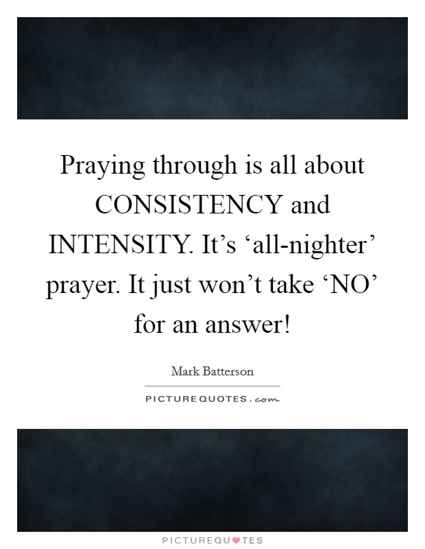 Praying through is all about CONSISTENCY and INTENSITY. It's ‘all-nighter' prayer. It just won't take ‘NO' for an answer! Picture Quote #1