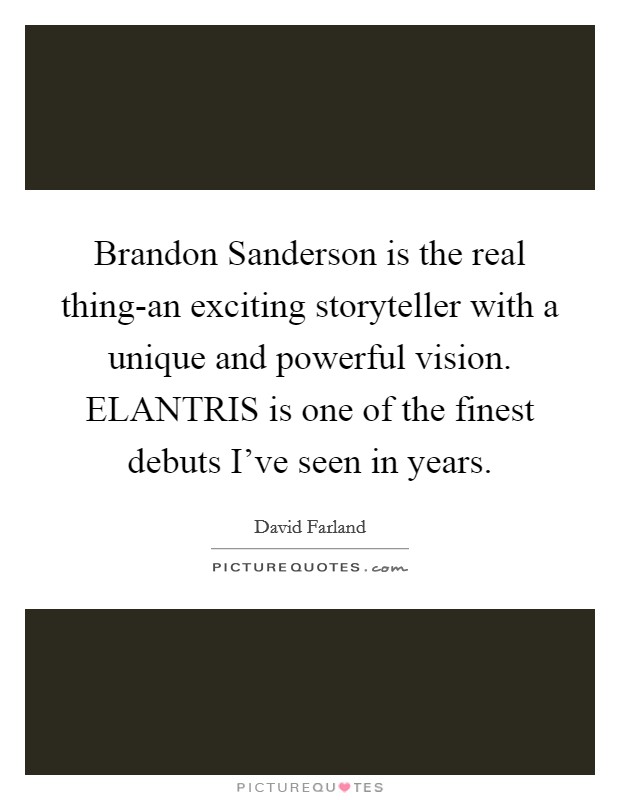 Brandon Sanderson is the real thing-an exciting storyteller with a unique and powerful vision. ELANTRIS is one of the finest debuts I've seen in years Picture Quote #1