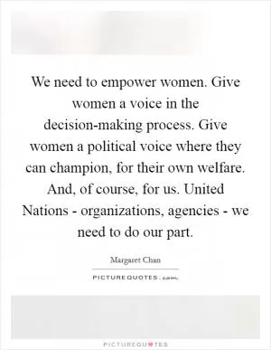 We need to empower women. Give women a voice in the decision-making process. Give women a political voice where they can champion, for their own welfare. And, of course, for us. United Nations - organizations, agencies - we need to do our part Picture Quote #1