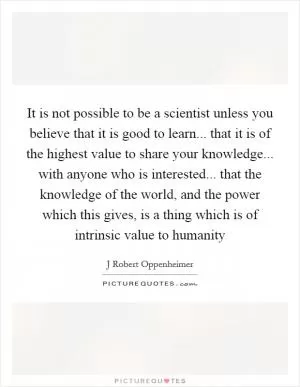 It is not possible to be a scientist unless you believe that it is good to learn... that it is of the highest value to share your knowledge... with anyone who is interested... that the knowledge of the world, and the power which this gives, is a thing which is of intrinsic value to humanity Picture Quote #1