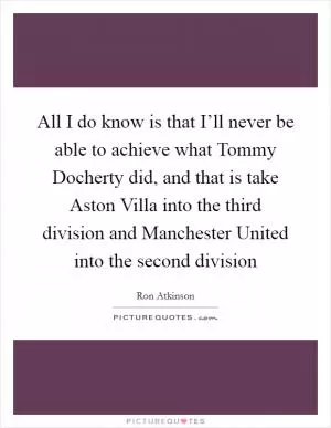 All I do know is that I’ll never be able to achieve what Tommy Docherty did, and that is take Aston Villa into the third division and Manchester United into the second division Picture Quote #1