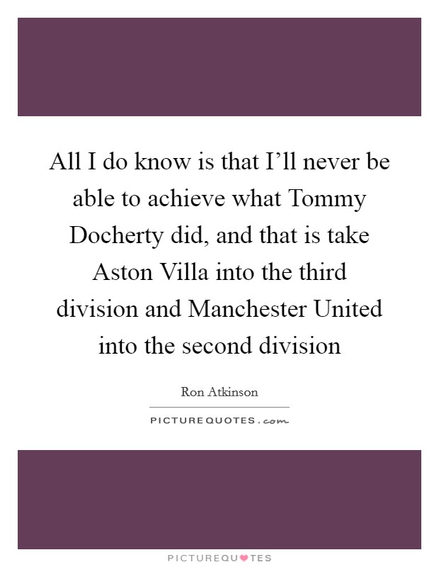 All I do know is that I'll never be able to achieve what Tommy Docherty did, and that is take Aston Villa into the third division and Manchester United into the second division Picture Quote #1