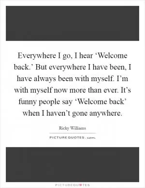 Everywhere I go, I hear ‘Welcome back.’ But everywhere I have been, I have always been with myself. I’m with myself now more than ever. It’s funny people say ‘Welcome back’ when I haven’t gone anywhere Picture Quote #1