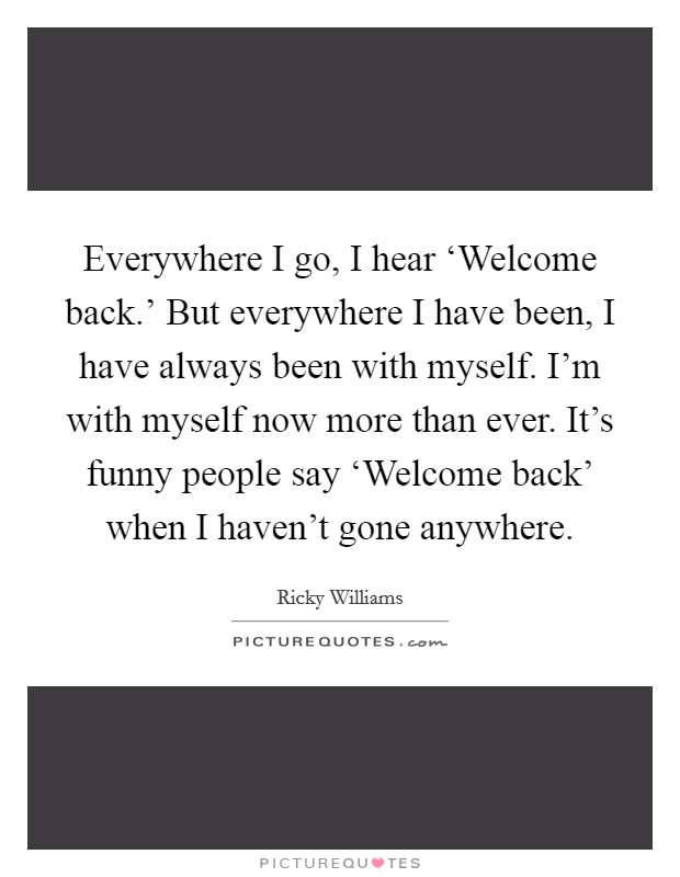 Everywhere I go, I hear ‘Welcome back.' But everywhere I have been, I have always been with myself. I'm with myself now more than ever. It's funny people say ‘Welcome back' when I haven't gone anywhere Picture Quote #1