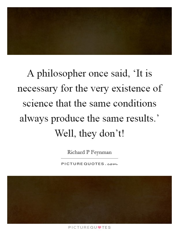 A philosopher once said, ‘It is necessary for the very existence of science that the same conditions always produce the same results.' Well, they don't! Picture Quote #1