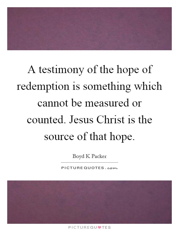 A testimony of the hope of redemption is something which cannot be measured or counted. Jesus Christ is the source of that hope Picture Quote #1