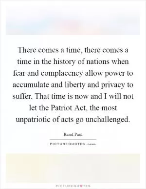 There comes a time, there comes a time in the history of nations when fear and complacency allow power to accumulate and liberty and privacy to suffer. That time is now and I will not let the Patriot Act, the most unpatriotic of acts go unchallenged Picture Quote #1