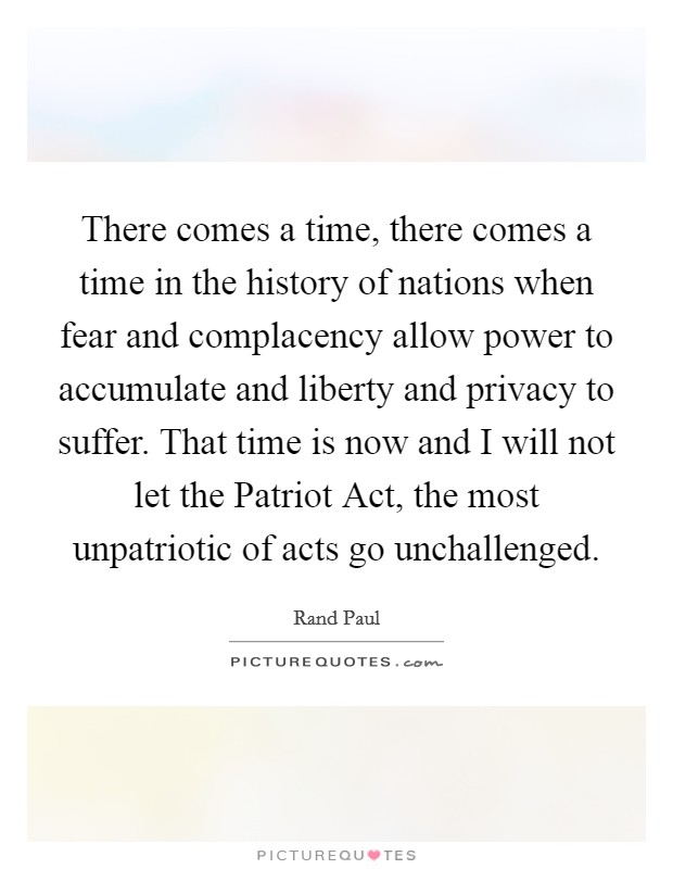 There comes a time, there comes a time in the history of nations when fear and complacency allow power to accumulate and liberty and privacy to suffer. That time is now and I will not let the Patriot Act, the most unpatriotic of acts go unchallenged Picture Quote #1