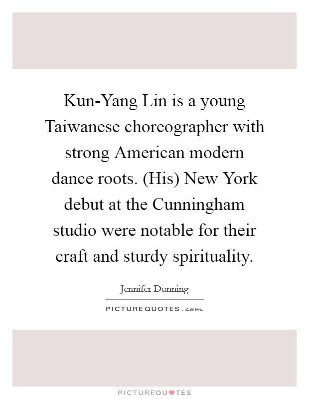Kun-Yang Lin is a young Taiwanese choreographer with strong American modern dance roots. (His) New York debut at the Cunningham studio were notable for their craft and sturdy spirituality Picture Quote #1