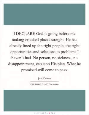 I DECLARE God is going before me making crooked places straight. He has already lined up the right people, the right opportunities and solutions to problems I haven’t had. No person, no sickness, no disappointment, can stop His plan. What he promised will come to pass Picture Quote #1