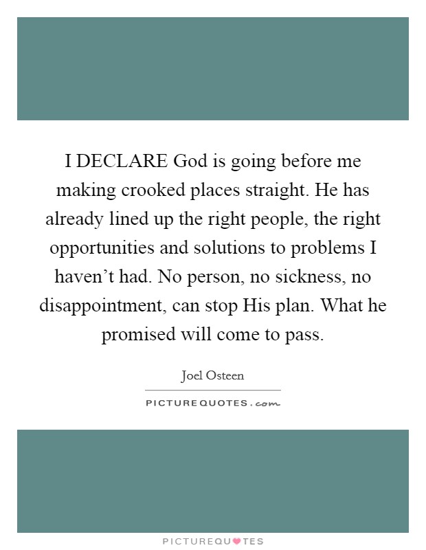 I DECLARE God is going before me making crooked places straight. He has already lined up the right people, the right opportunities and solutions to problems I haven't had. No person, no sickness, no disappointment, can stop His plan. What he promised will come to pass Picture Quote #1