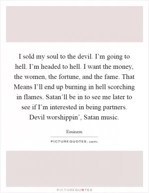 I sold my soul to the devil. I’m going to hell. I’m headed to hell. I want the money, the women, the fortune, and the fame. That Means I’ll end up burning in hell scorching in flames. Satan’ll be in to see me later to see if I’m interested in being partners. Devil worshippin’, Satan music Picture Quote #1