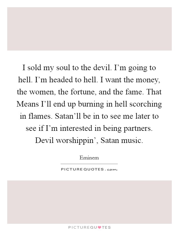 I sold my soul to the devil. I'm going to hell. I'm headed to hell. I want the money, the women, the fortune, and the fame. That Means I'll end up burning in hell scorching in flames. Satan'll be in to see me later to see if I'm interested in being partners. Devil worshippin', Satan music Picture Quote #1