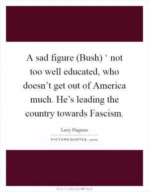 A sad figure (Bush) ‘ not too well educated, who doesn’t get out of America much. He’s leading the country towards Fascism Picture Quote #1
