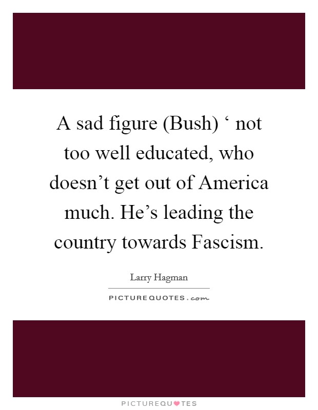 A sad figure (Bush) ‘ not too well educated, who doesn't get out of America much. He's leading the country towards Fascism Picture Quote #1