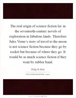 The real origin of science fiction lay in the seventeeth-century novels of exploration in fabulous lands. Therefore Jules Verne’s story of travel to the moon is not science fiction because they go by rocket but because of where they go. It would be as much science fiction if they went by rubber band Picture Quote #1