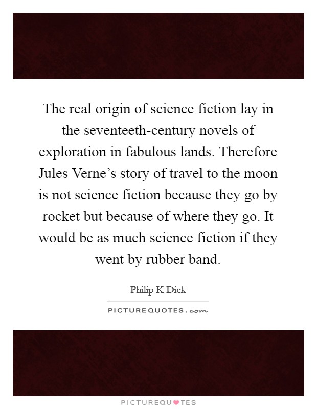 The real origin of science fiction lay in the seventeeth-century novels of exploration in fabulous lands. Therefore Jules Verne's story of travel to the moon is not science fiction because they go by rocket but because of where they go. It would be as much science fiction if they went by rubber band Picture Quote #1