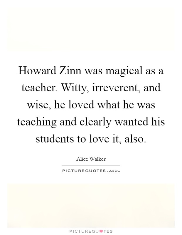 Howard Zinn was magical as a teacher. Witty, irreverent, and wise, he loved what he was teaching and clearly wanted his students to love it, also Picture Quote #1