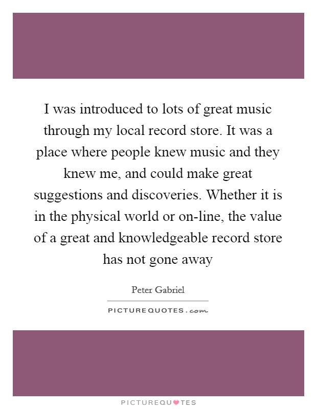 I was introduced to lots of great music through my local record store. It was a place where people knew music and they knew me, and could make great suggestions and discoveries. Whether it is in the physical world or on-line, the value of a great and knowledgeable record store has not gone away Picture Quote #1