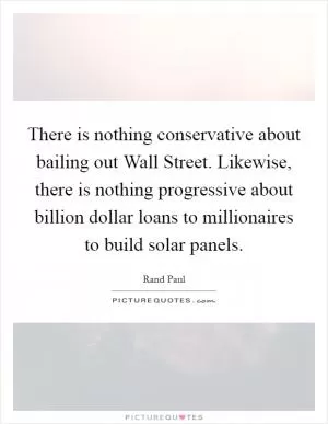 There is nothing conservative about bailing out Wall Street. Likewise, there is nothing progressive about billion dollar loans to millionaires to build solar panels Picture Quote #1
