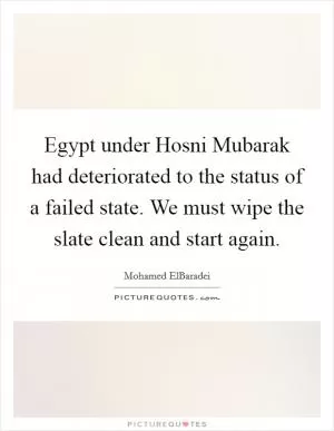 Egypt under Hosni Mubarak had deteriorated to the status of a failed state. We must wipe the slate clean and start again Picture Quote #1