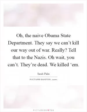 Oh, the naive Obama State Department. They say we can’t kill our way out of war. Really? Tell that to the Nazis. Oh wait, you can’t. They’re dead. We killed ‘em Picture Quote #1