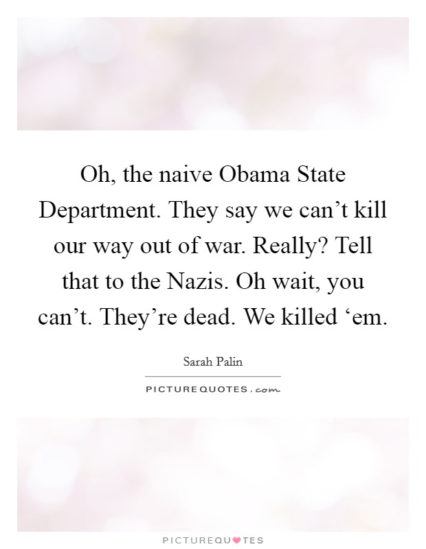 Oh, the naive Obama State Department. They say we can't kill our way out of war. Really? Tell that to the Nazis. Oh wait, you can't. They're dead. We killed ‘em Picture Quote #1