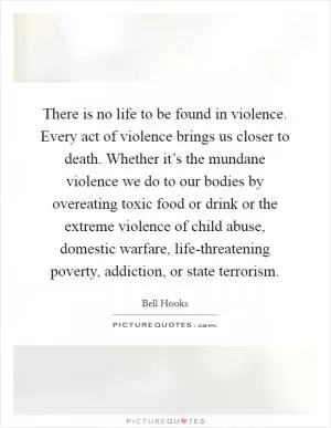 There is no life to be found in violence. Every act of violence brings us closer to death. Whether it’s the mundane violence we do to our bodies by overeating toxic food or drink or the extreme violence of child abuse, domestic warfare, life-threatening poverty, addiction, or state terrorism Picture Quote #1